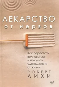 Лекарство от нервов. Как перестать волноваться и получить удовольствие от жизни. Роберт Лихи