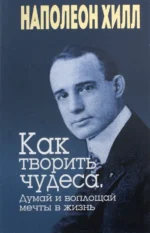 Как творить чудеса. Думай и воплощай мечты в жизнь. Наполеон Хилл