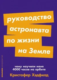 Руководство астронавта по жизни на Земле. Чему научили меня 4000 часов на орбите. Кристофер Хэдфилд