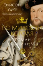 По милости короля. Роман о Генрихе VIII. Элисон Уэйр