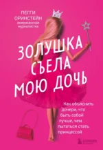 Золушка съела мою дочь. Как объяснить дочери, что быть собой лучше, чем пытаться стать принцессой. Оринстейн Пегги
