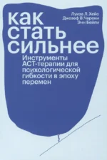 Как стать сильнее. Инструменты АСТ-терапии для психологической гибкости в эпоху перемен. Джозеф Чароки, Луиза Л. Хейс, Энн Бейли