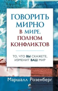 Говорить мирно в мире, полном конфликтов. То, что вы скажете изменит ваш мир. Маршалл Розенберг