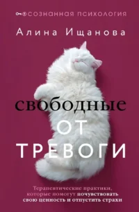 Свободные от тревоги. Терапевтические практики, которые помогут почувствовать свою ценность и отпустить страхи. Алина Ищанова
