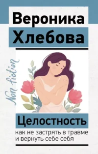 Целостность: как не застрять в травме и вернуть себе себя. Вероника Хлебова