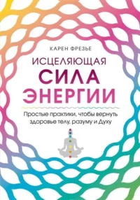 Исцеляющая сила энергии. Простые практики, чтобы вернуть здоровье телу, разуму и Духу. ФРЕЗЬЕ К.