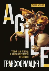 Agile-трансформация. Готовый план перехода к гибкой бизнес-модели организации. ХЕЙВОРД С.