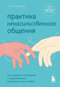 Практика ненасильственного общения. Как улучшить отношения с окружающими, оставаясь самим собой. Д’АНСЕМБУР Т.