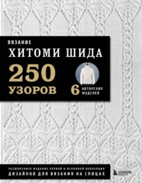 Вязание ХИТОМИ ШИДА. 250 узоров, 6 авторских моделей. Расширенное издание первой и основной коллекции дизайнов для вязания на спицах. Хитоми Шида
