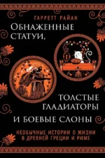 Обнаженные статуи, толстые гладиаторы и боевые слоны. Необычные истории о жизни в Древней Греции и Риме. Гарретт Райан