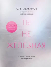 Ты не железная. 5 шагов в новую жизнь без дефицитов. Олег Абакумов