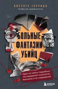 Больные фантазии убийц. Одно из самых подробных исследований психологии маньяков и их извращений. Висенте Гарридо