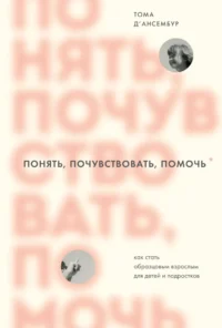 Понять, почувствовать, помочь. Как стать образцовым взрослым для детей и подростков. Тома Д’Ансембур