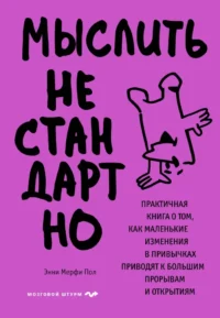 Мыслить нестандартно. Практичная книга о том, как маленькие изменения в привычках приводят к большим прорывам и открытиям. Энни Мерфи Пол