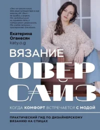 Вязание ОВЕРСАЙЗ. Когда комфорт встречается с модой. Практический гид по дизайнерскому вязанию на спицах. Екатерина Оганесян