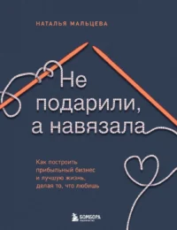 Не подарили, а навязала. Как построить бизнес и лучшую жизнь, делая то, что любишь. МАЛЬЦЕВА Н.С.