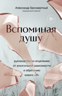 Вспоминая душу. Руководство по исцелению от алкогольной зависимости и обретению нового «Я». Александр Бессмертный