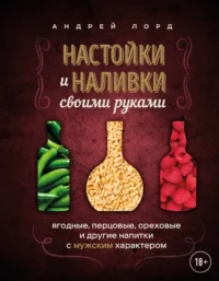 Настойки и наливки своими руками. Ягодные, перцовые, ореховые и другие напитки с мужским характером. Андрей Лорд