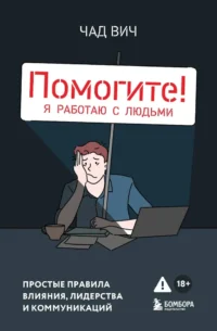 Помогите! Я работаю с людьми. Простые правила влияния, лидерства и коммуникаций. Чад Вич