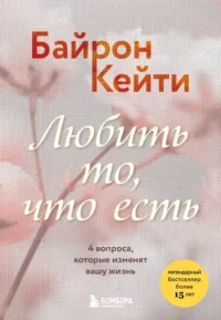 Любить то, что есть. 4 вопроса, которые изменят вашу жизнь. Кейти Байрон