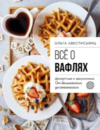 Все о вафлях. Десертные и закусочные. От бельгийских до гонконгских. Ольга Аветисьянц