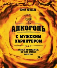 Алкоголь с мужским характером: Полный путеводитель по миру крепких напитков. Ефим Кундель