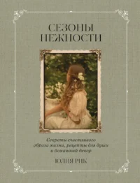Сезоны нежности. Секреты счастливого образа жизни, рецепты для души и домашний декор. Юлия Рик