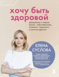 Хочу быть здоровой. Женщинам о норме, болях, заболеваниях, лечении, гормонах и многом другом. Елена Суслова