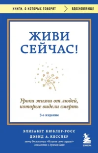 Живи сейчас! Уроки жизни от людей, которые видели смерть. Дэвид Кесслер, Элизабет Кюблер-Росс