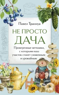 Не просто дача. Проверенные методики, с которыми ваш участок станет ухоженным и урожайным. Павел Траннуа