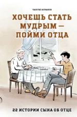 Хочешь стать мудрым - пойми отца. 22 истории сына об отце. Чынгыз Алканов