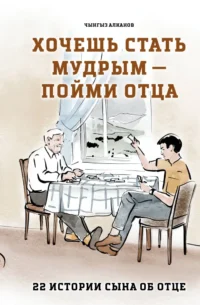 Хочешь стать мудрым - пойми отца. 22 истории сына об отце. Чынгыз Алканов
