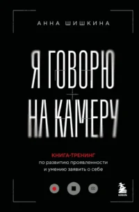 Я говорю на камеру. Книга-тренинг по развитию проявленности и умению заявить о себе. Анна Шишкина