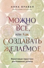 Можно все, или Как создавать желаемое. Квантовые практики достижения успеха. Анна Бравая