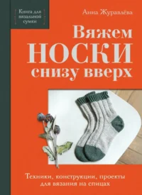 Вяжем НОСКИ снизу вверх. Техники, конструкции, проекты для вязания на спицах. Анна Журавлева