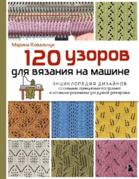 120 узоров для вязания на машине. Энциклопедия дизайнов со схемами, принципами построения и готовыми решениями для ручной деккеровки. Марина Ковальчук