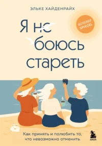 Я не боюсь стареть. Как принять и полюбить то, что невозможно отменить. Эльке Хайденрайх
