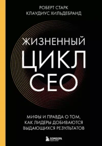 Жизненный цикл CEO. Мифы и правда о том, как лидеры добиваются выдающихся результатов. Клаудиус Хильдебранд, Роберт Старк