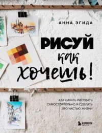 Рисуй как хочешь! Как начать рисовать самостоятельно и сделать это частью жизни. Анна Эгида