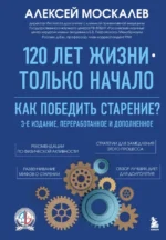 120 лет жизни – только начало. Как победить старение? 3-е издание. Алексей Москалев