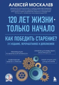 120 лет жизни – только начало. Как победить старение? 3-е издание. Алексей Москалев