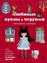 Любимые куклы и игрушки Екатерины Гущиной. Теплое и понятное практическое руководство по вязанию крючком. Екатерина Гущина