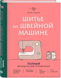 Шитье на швейной машине. Полный французский справочник — Рукоделие