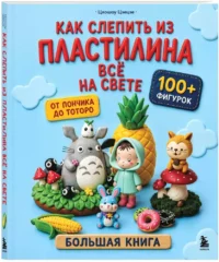 Как слепить из пластилина всё на свете. От пончика до тоторо. 100+ фигурок. Большая книга — Рукоделие