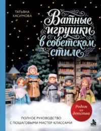 Родом из детства. Ватные игрушки в советском стиле. Полное руководство с пошаговыми мастер-классами. Татьяна Касимова