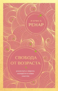 Свобода от возраста. Роман-путь к энергии, молодости и новым смыслам. Лариса Ренар