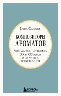 Композиторы ароматов. Легендарные парфюмеры ХХ и XXI веков и их лучшие произведения (мини-формат). Елена Селестин