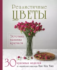 Реалистичные цветы. Эстетика вязания крючком. 30 красивых моделей от корейского мастера. Кён Чжо Пак
