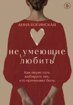 Не умеющие любить. Как перестать выбирать тех, кто причиняет боль. Анна Богинская