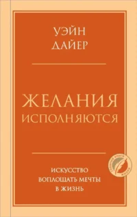 Желания исполняются. Искусство воплощать мечты в жизнь. Уэйн Дайер